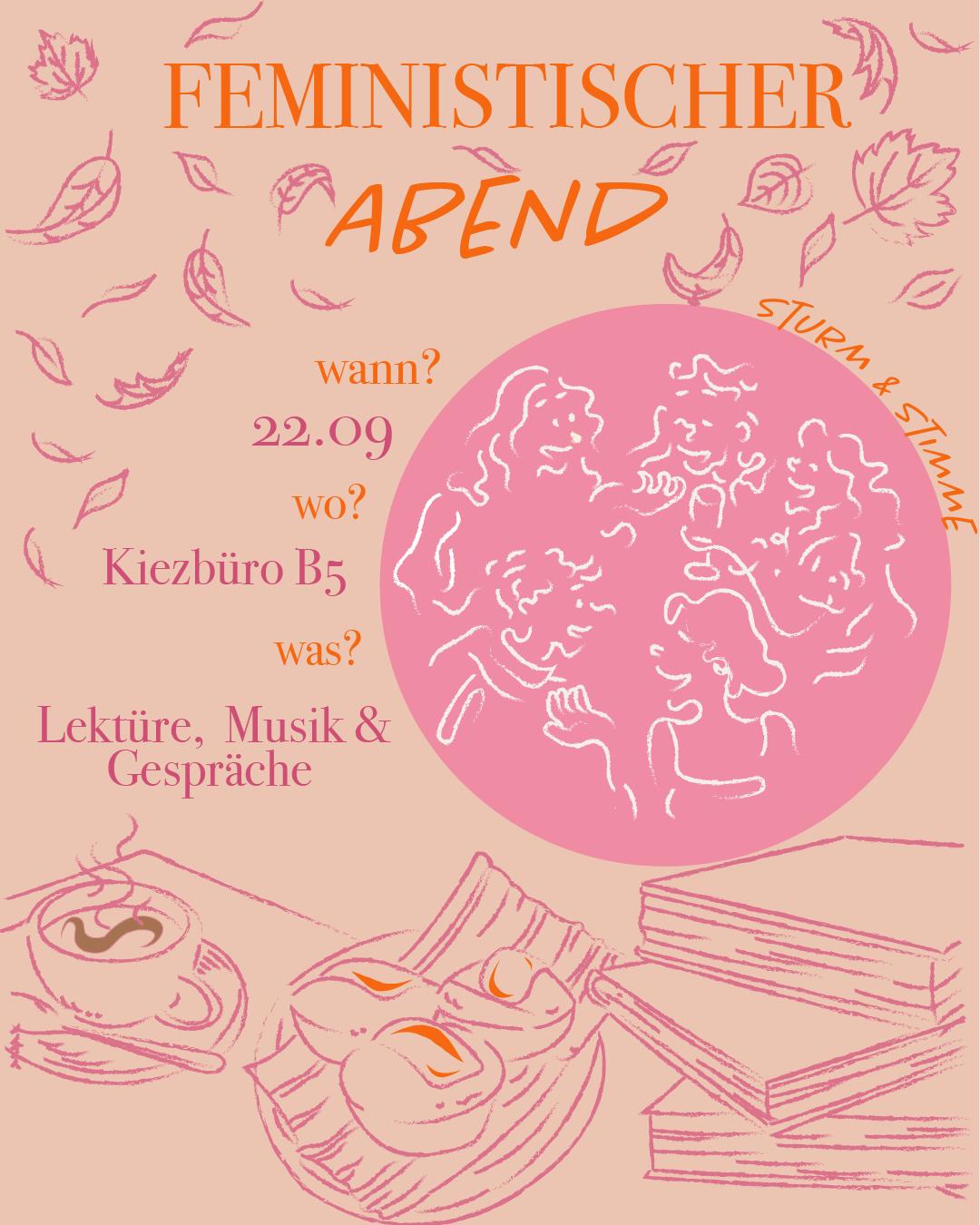 Grafisches Veranstaltungsplakat für einen „Feministischen Abend“ im Kiezbüro B5. Der Titel ist in großen orangefarbenen Buchstaben geschrieben, das Wort „Abend“ ist handschriftlich betont. Der Termin ist der 22.09. Im Mittelpunkt steht eine Illustration von sechs Frauen* in fröhlicher Runde, gezeichnet mit weißen Linien auf einem rosa Kreis. Drumherum fliegen Herbstblätter. Unten sind ein Stapel Bücher sowie ein Tablett mit Kaffee und Gebäck zu sehen. Ergänzender Text kündigt an: „Lektüre, Musik & Gespräche“. Seitlich steht in Handschrift „Sturm & Stimme“. Die Gestaltung nutzt warme Rosa- und Orangetöne und wirkt einladend, kreativ und gemeinschaftlich.